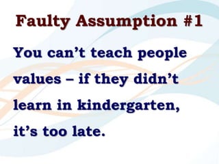 Faulty Assumption #1<br />You can’t teach people values – if they didn’t learn in kindergarten, it’s too late.<br />