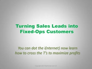 Turning Sales Leads into
 Fixed-Ops Customers


 You can dot the i(nternet) now learn
how to cross the T’s to maximize profits

            Copyright 2013 RayFenster.com LLC
 