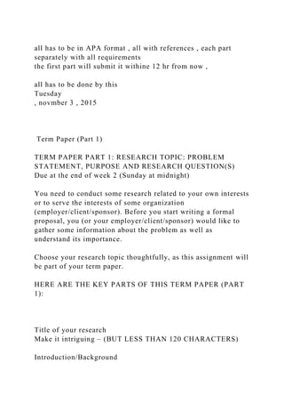 all has to be in APA format , all with references , each part
separately with all requirements
the first part will submit it withine 12 hr from now ,
all has to be done by this
Tuesday
, novmber 3 , 2015
Term Paper (Part 1)
TERM PAPER PART 1: RESEARCH TOPIC: PROBLEM
STATEMENT, PURPOSE AND RESEARCH QUESTION(S)
Due at the end of week 2 (Sunday at midnight)
You need to conduct some research related to your own interests
or to serve the interests of some organization
(employer/client/sponsor). Before you start writing a formal
proposal, you (or your employer/client/sponsor) would like to
gather some information about the problem as well as
understand its importance.
Choose your research topic thoughtfully, as this assignment will
be part of your term paper.
HERE ARE THE KEY PARTS OF THIS TERM PAPER (PART
1):
Title of your research
Make it intriguing – (BUT LESS THAN 120 CHARACTERS)
Introduction/Background
 