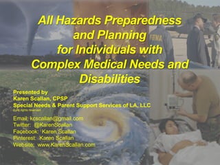 All Hazards Preparedness
and Planning
for Individuals with
Complex Medical Needs and
Disabilities
Presented by
Karen Scallan, CPSP
Special Needs & Parent Support Services of LA, LLC
© All rights reserved
Email: kcscallan@gmail.com
Twitter: @KarenScallan
Facebook: Karen Scallan
Pinterest: Karen Scallan
Website: www.KarenScallan.com
 