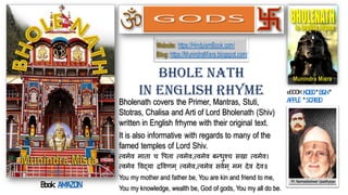 Bholenath covers the Primer, Mantras, Stuti,
Stotras, Chalisa and Arti of Lord Bholenath (Shiv)
written in English frhyme with their original text.
It is also informative with regards to many of the
famed temples of Lord Shiv.
त्वमेव माता च पिता त्वमेव,त्वमेव बन्धुश्च सखा त्वमेव।
त्वमेव पवद्या द्रपवणम् त्वमेव,त्वमेव सववम् मम देव देव॥
You my mother and father be, You are kin and friend to me,
You my knowledge, wealth be, God of gods, You my all do be.
Bhole Nath
In English Rhyme eBOOK:KOBO * B&N *
APPLE * SCRIBD
Website: https://HinduismBook.com/
Blog: https://MunindraMisra.blogspot.com/
GODS
Book: AMAZON
 