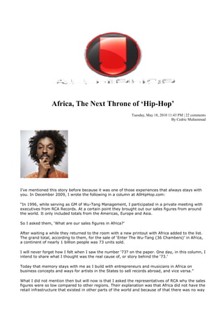 Africa, The ext Throne of ‘Hip-Hop’
                                                           Tuesday, May 18, 2010 11:43 PM | 22 comments
                                                                                   By Cedric Muhammad




I’ve mentioned this story before because it was one of those experiences that always stays with
you. In December 2009, I wrote the following in a column at AllHipHop.com:

“In 1996, while serving as GM of Wu-Tang Management, I participated in a private meeting with
executives from RCA Records. At a certain point they brought out our sales figures from around
the world. It only included totals from the Americas, Europe and Asia.

So I asked them, ‘What are our sales figures in Africa?’

After waiting a while they returned to the room with a new printout with Africa added to the list.
The grand total, according to them, for the sale of ‘Enter The Wu-Tang (36 Chambers)’ in Africa,
a continent of nearly 1 billion people was 73 units sold.

I will never forget how I felt when I saw the number ‘73? on the paper. One day, in this column, I
intend to share what I thought was the real cause of, or story behind the ‘73.’

Today that memory stays with me as I build with entrepreneurs and musicians in Africa on
business concepts and ways for artists in the States to sell records abroad, and vice versa.”

What I did not mention then but will now is that I asked the representatives of RCA why the sales
figures were so low compared to other regions. Their explanation was that Africa did not have the
retail infrastructure that existed in other parts of the world and because of that there was no way
 
