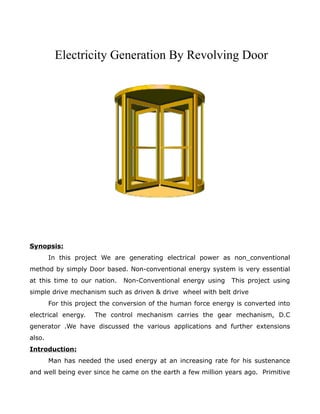 Electricity Generation By Revolving Door
Synopsis:
In this project We are generating electrical power as non_conventional
method by simply Door based. Non-conventional energy system is very essential
at this time to our nation. Non-Conventional energy using This project using
simple drive mechanism such as driven & drive wheel with belt drive
For this project the conversion of the human force energy is converted into
electrical energy. The control mechanism carries the gear mechanism, D.C
generator .We have discussed the various applications and further extensions
also.
Introduction:
Man has needed the used energy at an increasing rate for his sustenance
and well being ever since he came on the earth a few million years ago. Primitive
 