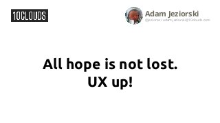 All hope is not lost.
UX up!
Adam Jeziorski
@jeziorsa / adam.jeziorski@10clouds.com
 