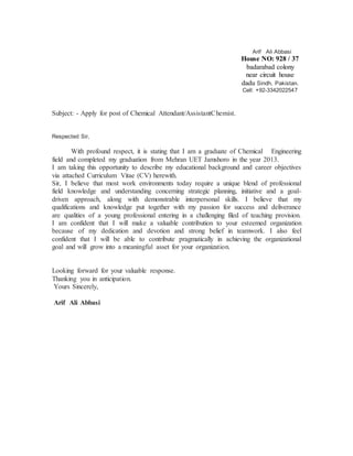 Arif Ali Abbasi
House NO: 928 / 37
badarabad colony
near circuit house
dadu Sindh, Pakistan.
Cell: +92-3342022547
Subject: - Apply for post of Chemical Attendant/AssistantChemist.
Respected Sir,
With profound respect, it is stating that I am a graduate of Chemical Engineering
field and completed my graduation from Mehran UET Jamshoro in the year 2013.
I am taking this opportunity to describe my educational background and career objectives
via attached Curriculum Vitae (CV) herewith.
Sir, I believe that most work environments today require a unique blend of professional
field knowledge and understanding concerning strategic planning, initiative and a goal-
driven approach, along with demonstrable interpersonal skills. I believe that my
qualifications and knowledge put together with my passion for success and deliverance
are qualities of a young professional entering in a challenging filed of teaching provision.
I am confident that I will make a valuable contribution to your esteemed organization
because of my dedication and devotion and strong belief in teamwork. I also feel
confident that I will be able to contribute pragmatically in achieving the organizational
goal and will grow into a meaningful asset for your organization.
Looking forward for your valuable response.
Thanking you in anticipation.
Yours Sincerely,
Arif Ali Abbasi
 