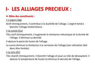 I- LES ALLIAGES PRECIEUX :
4- Rôles des constituants :
• L'argent (Ag)
Actif chimiquement, il contribue à la ductilité de l'alliage. L'argent tend à
blanchir l'alliage (métal blanc).
• Le cuivre (Cu)
Très actif chimiquement, il augmente la résistance mécanique et la dureté de
l'alliage. Il diminue sa densité.
Il abaisse le point de fusion de l'alliage.
Le cuivre diminue la résistance à la corrosion de l'alliage (son utilisation doit
donc être limitée).
• Le zinc (Zn)
Très réactif chimiquement, il blanchit l'alliage et joue un rôle de désoxydant. Il
abaisse la température de fusion et diminue la densité de l'alliage.
 