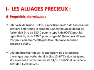 I- LES ALLIAGES PRECIEUX :
6- Propriétés thermiques :
 Intervalle de fusion : selon la spécification n° 5 de l'association
dentaire américaine la température minimum de début de
fusion doit être de 930°C pour le type I, de 900°C pour les
types II et III, et de 870°C pour le type IV. Quant aux alliages
d'or pour céramo-métalliques leur intervalle de fusion
dépasse 1 000°C.
 Dilatométrie thermique : le coefficient de dilatométrie
thermique peut varier de 18 à 19 x 10~6/°C selon les types,
alors que celui de l'or pur est de 14,3 x 10-6/°C et celui de la
dent de 11,2 x 10-6/°C.
 