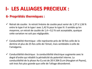 I- LES ALLIAGES PRECIEUX :
6- Propriétés thermiques :
 Retrait de coulée : le retrait linéaire de coulée peut varier de 1,37 à 1,56 %
entre le type II et le type I avec 1,42 % pour le type III. Il semble qu'en
moyenne, un retrait de coulée de 1,4 + 0,2 % soit acceptable, quoique
cette variation ne soit pas négligeable.
 Conductibilité thermique : elle représente près de 50 fois celle de la
dentine et plus de 25 fois celle de l'émail, mais semblable à celle de
l'amalgame.
 Conductibilité électrique : la conductibilité électrique augmente avec le
degré d'ordre qui rétablit la périodicité du potentiel interne. La
conductibilité de la phase Au-Cu est de 20 X 204 Ω.cm (Haugton et Payne),
soit trois fois plus grande que celle de l'alliage désordonné.
 