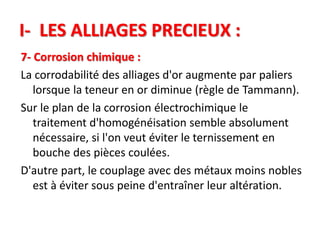 I- LES ALLIAGES PRECIEUX :
7- Corrosion chimique :
La corrodabilité des alliages d'or augmente par paliers
lorsque la teneur en or diminue (règle de Tammann).
Sur le plan de la corrosion électrochimique le
traitement d'homogénéisation semble absolument
nécessaire, si l'on veut éviter le ternissement en
bouche des pièces coulées.
D'autre part, le couplage avec des métaux moins nobles
est à éviter sous peine d'entraîner leur altération.
 