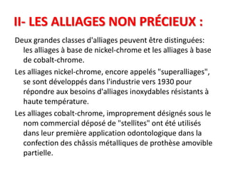 II- LES ALLIAGES NON PRÉCIEUX :
Deux grandes classes d'alliages peuvent être distinguées:
les alliages à base de nickel-chrome et les alliages à base
de cobalt-chrome.
Les alliages nickel-chrome, encore appelés "superalliages",
se sont développés dans l'industrie vers 1930 pour
répondre aux besoins d'alliages inoxydables résistants à
haute température.
Les alliages cobalt-chrome, improprement désignés sous le
nom commercial déposé de "stellites" ont été utilisés
dans leur première application odontologique dans la
confection des châssis métalliques de prothèse amovible
partielle.
 