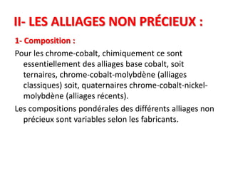 II- LES ALLIAGES NON PRÉCIEUX :
1- Composition :
Pour les chrome-cobalt, chimiquement ce sont
essentiellement des alliages base cobalt, soit
ternaires, chrome-cobalt-molybdène (alliages
classiques) soit, quaternaires chrome-cobalt-nickel-
molybdène (alliages récents).
Les compositions pondérales des différents alliages non
précieux sont variables selon les fabricants.
 