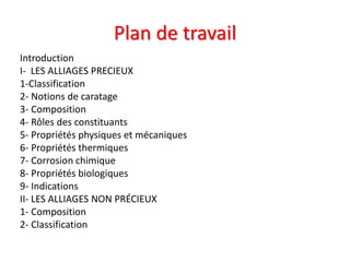 Plan de travail
Introduction
I- LES ALLIAGES PRECIEUX
1-Classification
2- Notions de caratage
3- Composition
4- Rôles des constituants
5- Propriétés physiques et mécaniques
6- Propriétés thermiques
7- Corrosion chimique
8- Propriétés biologiques
9- Indications
II- LES ALLIAGES NON PRÉCIEUX
1- Composition
2- Classification
 