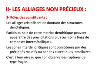 II- LES ALLIAGES NON PRÉCIEUX :
3- Rôles des constituants :
Les alliages cristallisent en donnant des structures
dendritiques.
Parfois au sein de cette matrice dendritique peuvent
apparaître des précipitations plus ou moins fines de
composés intermétalliques.
Les zones interdendritiques sont constituées par des
précipités massifs ou par des eutectiques lamellaires.
C'est à leur niveau que l'on observe des ruptures de
type fragile.
 
