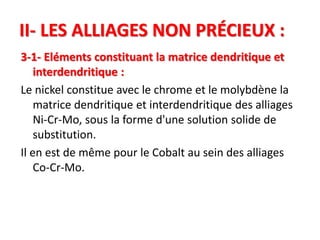 II- LES ALLIAGES NON PRÉCIEUX :
3-1- Eléments constituant la matrice dendritique et
interdendritique :
Le nickel constitue avec le chrome et le molybdène la
matrice dendritique et interdendritique des alliages
Ni-Cr-Mo, sous la forme d'une solution solide de
substitution.
Il en est de même pour le Cobalt au sein des alliages
Co-Cr-Mo.
 