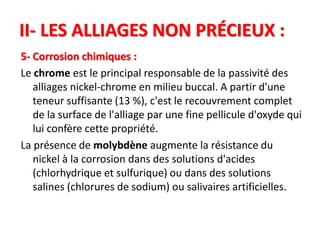 II- LES ALLIAGES NON PRÉCIEUX :
5- Corrosion chimiques :
Le chrome est le principal responsable de la passivité des
alliages nickel-chrome en milieu buccal. A partir d'une
teneur suffisante (13 %), c'est le recouvrement complet
de la surface de l'alliage par une fine pellicule d'oxyde qui
lui confère cette propriété.
La présence de molybdène augmente la résistance du
nickel à la corrosion dans des solutions d'acides
(chlorhydrique et sulfurique) ou dans des solutions
salines (chlorures de sodium) ou salivaires artificielles.
 