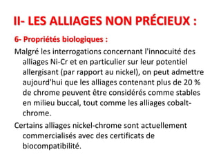 II- LES ALLIAGES NON PRÉCIEUX :
6- Propriétés biologiques :
Malgré les interrogations concernant l'innocuité des
alliages Ni-Cr et en particulier sur leur potentiel
allergisant (par rapport au nickel), on peut admettre
aujourd'hui que les alliages contenant plus de 20 %
de chrome peuvent être considérés comme stables
en milieu buccal, tout comme les alliages cobalt-
chrome.
Certains alliages nickel-chrome sont actuellement
commercialisés avec des certificats de
biocompatibilité.
 