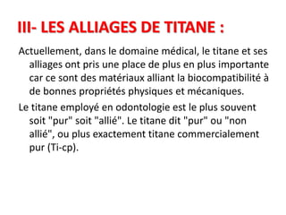 III- LES ALLIAGES DE TITANE :
Actuellement, dans le domaine médical, le titane et ses
alliages ont pris une place de plus en plus importante
car ce sont des matériaux alliant la biocompatibilité à
de bonnes propriétés physiques et mécaniques.
Le titane employé en odontologie est le plus souvent
soit "pur" soit "allié". Le titane dit "pur" ou "non
allié", ou plus exactement titane commercialement
pur (Ti-cp).
 