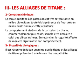 III- LES ALLIAGES DE TITANE :
2- Corrosion chimique :
La tenue du titane à la corrosion est très satisfaisante en
milieu biologique, toutefois la présence de fluorures en
milieu acide diminue cette résistance.
Le comportement vis-à-vis de la corrosion du titane,
commercialement pur, coulé, semble être similaire à
celui des pièces usinées. En revanche, la rugosité affecte
de manière significative son comportement.
3- Propriétés biologiques :
Il est reconnu de façon unanime que le titane et les alliages
de titane présentent une bonne biocompatibilité.
 