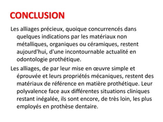 CONCLUSION
Les alliages précieux, quoique concurrencés dans
quelques indications par les matériaux non
métalliques, organiques ou céramiques, restent
aujourd'hui, d'une incontournable actualité en
odontologie prothétique.
Les alliages, de par leur mise en œuvre simple et
éprouvée et leurs propriétés mécaniques, restent des
matériaux de référence en matière prothétique. Leur
polyvalence face aux différentes situations cliniques
restant inégalée, ils sont encore, de très loin, les plus
employés en prothèse dentaire.
 
