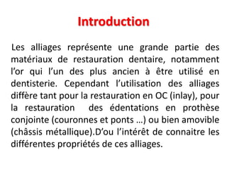 Introduction
Les alliages représente une grande partie des
matériaux de restauration dentaire, notamment
l’or qui l’un des plus ancien à être utilisé en
dentisterie. Cependant l’utilisation des alliages
diffère tant pour la restauration en OC (inlay), pour
la restauration des édentations en prothèse
conjointe (couronnes et ponts …) ou bien amovible
(châssis métallique).D’ou l’intérêt de connaitre les
différentes propriétés de ces alliages.
 