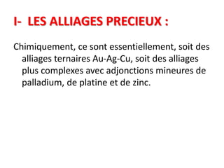 I- LES ALLIAGES PRECIEUX :
Chimiquement, ce sont essentiellement, soit des
alliages ternaires Au-Ag-Cu, soit des alliages
plus complexes avec adjonctions mineures de
palladium, de platine et de zinc.
 