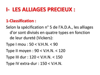I- LES ALLIAGES PRECIEUX :
1-Classification :
Selon la spécification n° 5 de l'A.D.A., les alliages
d'or sont divisés en quatre types en fonction
de leur dureté (Vickers):
Type I mou : 50 < V.H.N. < 90
Type II moyen : 90 < V.H.N. < 120
Type III dur : 120 < V.H.N. < 150
Type IV extra-dur : 150 < V.H.N.
 