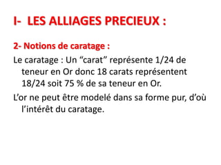 I- LES ALLIAGES PRECIEUX :
2- Notions de caratage :
Le caratage : Un “carat” représente 1/24 de
teneur en Or donc 18 carats représentent
18/24 soit 75 % de sa teneur en Or.
L’or ne peut être modelé dans sa forme pur, d’où
l’intérêt du caratage.
 