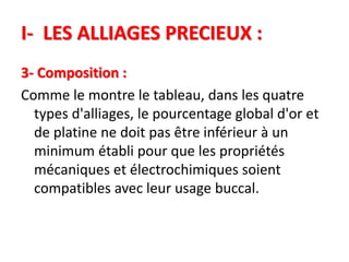 I- LES ALLIAGES PRECIEUX :
3- Composition :
Comme le montre le tableau, dans les quatre
types d'alliages, le pourcentage global d'or et
de platine ne doit pas être inférieur à un
minimum établi pour que les propriétés
mécaniques et électrochimiques soient
compatibles avec leur usage buccal.
 
