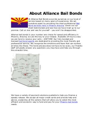 About Alliance Bail Bonds
At Alliance Bail Bonds we pride ourselves on our level of
service based on many years of experience. We set
ourselves apart by providing the most professional Bail
Bond services here in Phoenix Arizona. Check out our
client testimonials and see how we have lived up to our
promise. Call us now and see for yourself - you won't be disappointed.
Alliance bail bonds is your number one choice for speed and efficiency in
Phoenix, Arizona; we are the key to your release. Available 24 hours a day
we are here to receive your calls – ANYTIME! Our fully bonded and
licensed bail bond agents are dedicated to providing the most friendly and
professional service. We recognize the emotions and fears that can surface
at times like these. The bond process does not have to be scary, our friendly
staff will gladly answer any questions you may have and help you through
this stressful time.
We have a variety of payment solutions available to help you finance a
speedy release. We accept all major credit cards and provide help and
advice, explaining all the options that will allow you to select the most
efficient and economic way to fund and pay for your Phoenix bail bonds
needs.
 