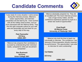 Candidate Comments  “ I was ready for every situation I came across during the interview process. Alliance’s career opportunities, and interview preparation are the best by far.  I have worked with all the military head hunters, and am most impressed with the Alliance family.  They find the right corporate culture for your skill sets and personality and are there for you every step of the way. Pete Peemoeller US Navy USNA 2001 “ Alliance truly prepares their candidates to succeed by understanding their  individual  needs, compared to other job recruitment companies”. Ron Rushneck US Army Union College 2001 “ Alliance absolutely prepared me. They did an excellent job! The mock interview process was a huge money maker, and the conference experience opened my eyes to a whole new world of opportunities”.  Chad Dupill US Marine Corps University of Pittsburgh 1998   “  Alliance truly took the time to teach me individually to interview.  The confidence I had because of that preparation directly impacted my performance. The opportunities I was able to interview for were outstanding”.   Carl Bakke  US Army  USMA 2001 