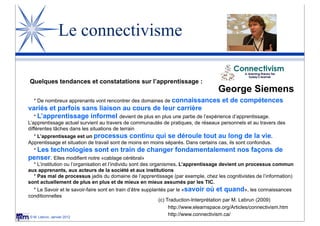 Le connectivisme

Quelques tendances et constatations sur l’apprentissage :
                                                                                     George Siemens
  * De nombreux apprenants vont rencontrer des domaines de connaissances               et de compétences
variés et parfois sans liaison au cours de leur carrière
 * L’apprentissage informel devient de plus en plus une partie de l’expérience d’apprentissage.
L’apprentissage actuel survient au travers de communautés de pratiques, de réseaux personnels et au travers des
différentes tâches dans les situations de terrain
   * L’apprentissage est un processus continu qui se déroule tout au long de la vie.
Apprentissage et situation de travail sont de moins en moins séparés. Dans certains cas, ils sont confondus.
  * Les
      technologies sont en train de changer fondamentalement nos façons de
penser. Elles modifient notre «cablage cérébral»
  * L’institution ou l’organisation et l’individu sont des organismes. L’apprentissage devient un processus commun
aux apprenants, aux acteurs de la société et aux institutions
  * Pas mal de processus jadis du domaine de l’apprentissage (par exemple, chez les cognitivistes de l’information)
sont actuellement de plus en plus et de mieux en mieux assumés par les TIC.
   * Le Savoir et le savoir-faire sont en train d’être supplantés par le «savoir où et quand», les connaissances
conditionnelles
                                                              (c) Traduction-Interprétation par M. Lebrun (2009)
                                                                   http://www.elearnspace.org/Articles/connectivism.htm
 © M. Lebrun, Janvier 2012
                                                                   http://www.connectivism.ca/
 