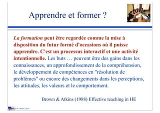 Apprendre et former ?

La formation peut être regardée comme la mise à
disposition du futur formé d'occasions où il puisse
apprendre. C'est un processus interactif et une activité
intentionnelle. Les buts … peuvent être des gains dans les
connaissances, un approfondissement de la compréhension,
le développement de compétences en "résolution de
problèmes" ou encore des changements dans les perceptions,
les attitudes, les valeurs et le comportement.

                    Brown & Atkins (1988) Effective teaching in HE
© M. Lebrun, 2010
 