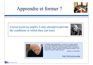 Apprendre et former ?


  I never teach my pupils; I only attempt to provide
  the conditions in which they can learn



                               Je répète. Que transmettre ? Le savoir ? Le voilà, partout
                               sur la Toile, disponible, objectivé. Le transmettre à tous ?
                               Désormais, tout le savoir est accessible à tous. Comment le
                               transmettre ? Voilà, c'est fait. D'une certaine manière, il est
                               toujours et partout déjà transmis.
                                                                        Eduquer au XXIe siècle




                                                               http://bit.ly/poucette

© M. Lebrun, 2010
 