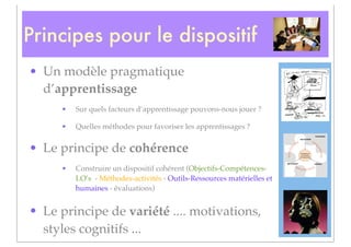 Principes pour le dispositif
• Un modèle pragmatique
  d’apprentissage
     •   Sur quels facteurs d’apprentissage pouvons-nous jouer ?

     •   Quelles méthodes pour favoriser les apprentissages ?


• Le principe de cohérence
     •   Construire un dispositif cohérent (Objectifs-Compétences-
         LO’s - Méthodes-activités - Outils-Ressources matérielles et
         humaines - évaluations)


• Le principe de variété .... motivations,
  styles cognitifs ...
 