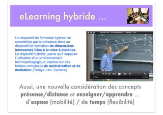 eLearning hybride ...

Un dispositif de formation hybride se
caractérise par la présence dans un
dispositif de formation de dimensions
innovantes liées à la mise à distance.
Le dispositif hybride, parce qu’il suppose
l’utilisation d’un environnement
technopédagogique, repose sur des
formes complexes de médiatisation et de
médiation (Peraya, Uni. Genève)




  Aussi, une nouvelle considération des concepts
  présence/distance et enseigner/apprendre ...
    d’espace (mobilité) / de temps (ﬂexibilité)
 