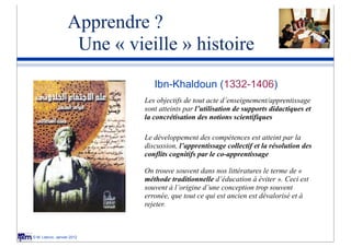 Apprendre ?
                    Une « vieille » histoire
                                              Ibn-Khaldoun (1332-1406)
                                           Les objectifs de tout acte d’enseignement/apprentissage
                                           sont atteints par l’utilisation de supports didactiques et
                                           la concrétisation des notions scientifiques
Jean Piaget
    1896-1980
                                           Le développement des compétences est atteint par la
                                           discussion, l’apprentissage collectif et la résolution des
                                           conflits cognitifs par le co-apprentissage
                            Lev Vigotsky
                              1896-1936
                                           On trouve souvent dans nos littératures le terme de «
                                           méthode traditionnelle d’éducation à éviter ». Ceci est
                                           souvent à l’origine d’une conception trop souvent
                                           erronée, que tout ce qui est ancien est dévalorisé et à
Jerome Bruner                              rejeter.
          1915 -



© M. Lebrun, Janvier 2012
 