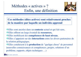 Méthodes « actives » ?
                Enfin, une définition

 Ces méthodes (dites actives) sont relativement proches
 de la manière par laquelle un individu apprend 

vElles sont ancrées dans un contexte actuel et qui fait sens,
vElles offrent un large éventail de ressources,
vElles mobilisent des compétences de haut niveau,
vElles s’appuient sur des interactions entre les divers partenaires de
la relation pédagogique,
vElles conduisent à la production de "quelque chose" de personnel
(nouvelles connaissances et compétences, projets, solutions d’un
problème, rapports, objets techniques …)
 © M. Lebrun, Janvier 2012
 