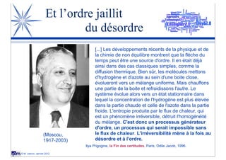 Et l’ordre jaillit
                             du désordre
                                     [...] Les développements récents de la physique et de
                                     la chimie de non équilibre montrent que la flèche du
                                     temps peut être une source d'ordre. Il en était déjà
                                     ainsi dans des cas classiques simples, comme la
                                     diffusion thermique. Bien sûr, les molécules mettons
                                     d'hydrogène et d'azote au sein d'une boite close,
                                     évolueront vers un mélange uniforme. Mais chauffons
                                     une partie de la boite et refroidissons l'autre. Le
                                     système évolue alors vers un état stationnaire dans
                                     lequel la concentration de l'hydrogène est plus élevée
                                     dans la partie chaude et celle de l'azote dans la partie
                                     froide. L'entropie produite par le flux de chaleur, qui
                                     est un phénomène irréversible, détruit l'homogénéité
                                     du mélange. C'est donc un processus générateur
                                     d'ordre, un processus qui serait impossible sans
                   (Moscou,          le flux de chaleur. L'irréversibilité mène à la fois au
                   1917-2003)        désordre et à l'ordre.
                                Ilya Prigogine, la Fin des certitudes, Paris, Odile Jacob, 1996.

© M. Lebrun, Janvier 2012
 
