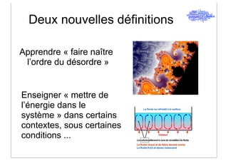 Deux nouvelles définitions

Apprendre « faire naître
 l’ordre du désordre »


Enseigner « mettre de
l’énergie dans le
système » dans certains
contextes, sous certaines
conditions ...
 