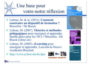 Une base pour
                        votre-notre réflexion
v     Lebrun, M. & al. (2011). Comment
       construire un dispositif de formation ?
       Bruxelles : De Boeck
v     Lebrun, M. (2007). Théories et méthodes
       pédagogiques pour enseigner et apprendre.
       Quelle place pour les TICs ? Bruxelles : De
       Boeck (2ème ed.)
v     Lebrun, M. (2005). eLearning pour
       enseigner et apprendre. Louvain-la-Neuve:
       Academia-Bruylant
v     http://www.uclouvain.be/ipm

     © M. Lebrun, Janvier 2012
 
