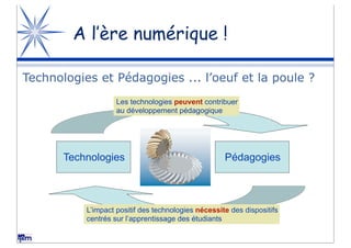 A l’ère numérique !

Technologies et Pédagogies ... l’oeuf et la poule ?
                    Les technologies peuvent contribuer
                    au développement pédagogique




       Technologies                                  Pédagogies



           L’impact positif des technologies nécessite des dispositifs
           centrés sur l’apprentissage des étudiants
 