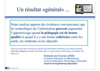 Un résultat «général» ...

  Notre analyse apporte des évidences convaincantes que
  les technologies de l’information peuvent augmenter
  l’apprentissage quand la pédagogie est de bonne
  qualité et quand il y a une bonne cohérence entre les
  outils, les méthodes et les objectifs

  Our review provides convincing evidence that information technology can enhance learning
  when the pedagogy is sound, and where there is a good match of technology, techniques and
  objectives
                                          Kadiyala and Crynes (2000)
                                          A review of literature on effectiveness
                                          of use of Information Technology in Education
                                          Journal of engineering education

© M. Lebrun, 2010
 