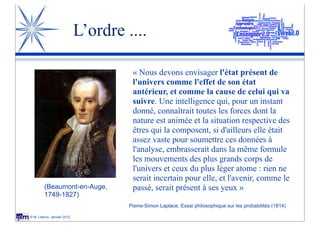 L’ordre ....

                                      « Nous devons envisager l'état présent de
                                      l'univers comme l'effet de son état
                                      antérieur, et comme la cause de celui qui va
                                      suivre. Une intelligence qui, pour un instant
                                      donné, connaîtrait toutes les forces dont la
                                      nature est animée et la situation respective des
                                      êtres qui la composent, si d'ailleurs elle était
                                      assez vaste pour soumettre ces données à
                                      l'analyse, embrasserait dans la même formule
                                      les mouvements des plus grands corps de
                                      l'univers et ceux du plus léger atome : rien ne
                                      serait incertain pour elle, et l'avenir, comme le
        (Beaumont-en-Auge,            passé, serait présent à ses yeux »
        1749-1827)
                                     Pierre-Simon Laplace, Essai philosophique sur les probabilités (1814)

© M. Lebrun, Janvier 2012
 