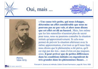 Oui, mais ...

                                    « Une cause très petite, qui nous échappe,
                                    détermine un effet considérable que nous ne
                                    pouvons pas ne pas voir, et alors nous disons
                                    que cet effet est dû au hasard...Mais, lors même
                                    que les lois naturelles n'auraient plus de secret
                                    pour nous, nous ne pourrons connaître la situation
                                    initiale qu'approximativement. Si cela nous
                                    permet de prévoir la situation ultérieure avec la
                                    même approximation, c'est tout ce qu'il nous faut,
                                    nous dirons que le phénomène a été prévu, qu'il
                                    est régi par des lois ; mais il n'en est pas toujours
                                    ainsi, il peut arriver que de petites différences
              (Nancy,
                                    dans les conditions initiales en engendrent de
              1854-1912)            très grandes dans les phénomènes finaux... »
                               Poincaré H. Science et méthode. Edition Ernest Flammarion, page 68. Paris 1908
© M. Lebrun, Janvier 2012
 