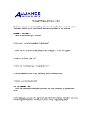 MARKETING QUESTIONNAIRE
Please allow adequate time to complete this questionnaire with thought out answers to each question.
The time you spend to provide this information is costly time you’ll save for your marketing.
GENERAL BUSINESS
1. What is the nature of your business?
2. How many years have you been in business?
3. What are you goals for your business in the next year, 2 years, and 5 years?
4. Are you profitable (yes, no)?
5. What are your company’s core competencies?
6. Do you need to market locally, nationally, and / or internationally?
7. Who is your target audience?
SALES / MARKETING
1. What are the biggest challenges / problems that your customers or target market
face?
2. How does your service solve a problem, save them time/money, make their life easier,
help them generate sales? What’s your unique selling proposition (USP)?
 