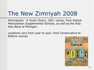Participants:  6 Youth Choirs, 100+ voices, from Detroit Metropolitan Supplemental Schools, as well as the Kidz Klez Band of Michigan   Locations vary from year to year, from Conservative to Reform venues        The New Zimriyah 2008 