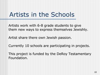 Artists work with 6-8 grade students to give them new ways to express themselves Jewishly. Artist share there own Jewish passion. Currently 10 schools are participating in projects. This project is funded by the DeRoy Testamentary Foundation. Artists in the Schools 