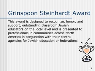 Grinspoon Steinhardt Award This award is designed to recognize, honor, and support, outstanding classroom Jewish educators on the local level and is presented to professionals in communities across North America in conjunction with their central agencies for Jewish education or federations.  