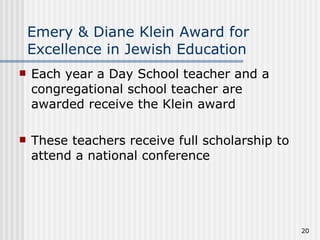 Emery & Diane Klein Award for Excellence in Jewish Education Each year a Day School teacher and a congregational school teacher are awarded receive the Klein award These teachers receive full scholarship to attend a national conference  