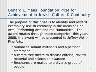 Benard L. Maas Foundation Prize for Achievement in Jewish Culture & Continuity The purpose of this prize is to identify and reward exemplary Jewish creativity in the areas of Fine Arts, Performing Arts and the Humanities.  The award rotates through these categories; this year, 2008, the award will be presented to Jeffrey Abt in Fine Arts.   Nominees submit materials and a personal statement A committee meets to discuss criteria, review material and selects an awardee Brochures are mailed to a diverse group of people 